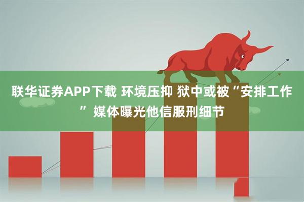 联华证券APP下载 环境压抑 狱中或被“安排工作” 媒体曝光他信服刑细节