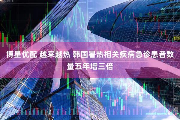 博星优配 越来越热 韩国暑热相关疾病急诊患者数量五年增三倍