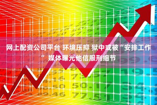 网上配资公司平台 环境压抑 狱中或被“安排工作” 媒体曝光他信服刑细节