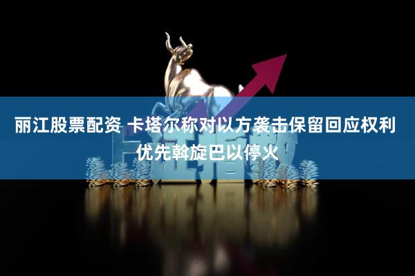丽江股票配资 卡塔尔称对以方袭击保留回应权利 优先斡旋巴以停火