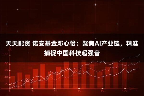天天配资 诺安基金邓心怡：聚焦AI产业链，精准捕捉中国科技超强音
