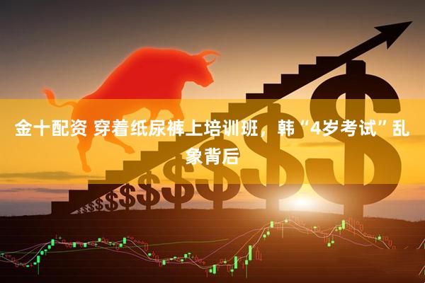 金十配资 穿着纸尿裤上培训班，韩“4岁考试”乱象背后