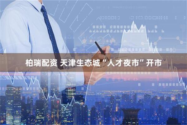 柏瑞配资 天津生态城“人才夜市”开市