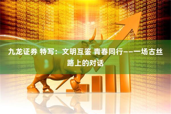 九龙证券 特写：文明互鉴 青春同行——一场古丝路上的对话