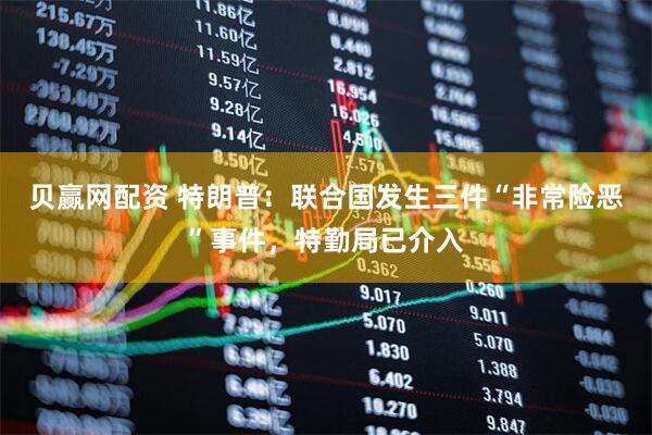 贝赢网配资 特朗普：联合国发生三件“非常险恶”事件，特勤局已介入