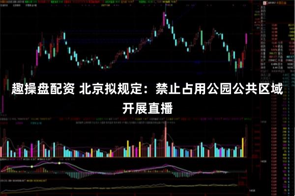 趣操盘配资 北京拟规定：禁止占用公园公共区域开展直播