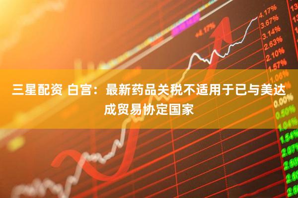 三星配资 白宫：最新药品关税不适用于已与美达成贸易协定国家