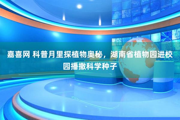 嘉喜网 科普月里探植物奥秘，湖南省植物园进校园播撒科学种子