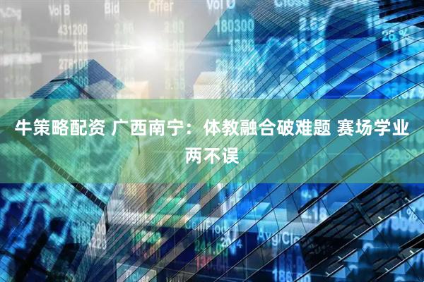 牛策略配资 广西南宁：体教融合破难题 赛场学业两不误