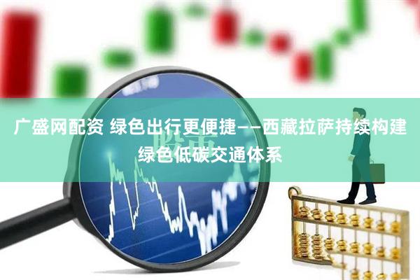 广盛网配资 绿色出行更便捷——西藏拉萨持续构建绿色低碳交通体系