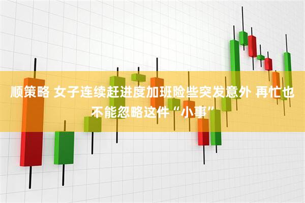 顺策略 女子连续赶进度加班险些突发意外 再忙也不能忽略这件“小事”