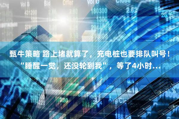 甄牛策略 路上堵就算了，充电桩也要排队叫号！“睡醒一觉，还没轮到我”，等了4小时…