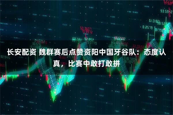 长安配资 魏群赛后点赞资阳中国牙谷队：态度认真，比赛中敢打敢拼