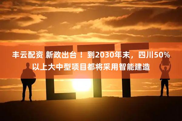 丰云配资 新政出台 ！到2030年末，四川50%以上大中型项目都将采用智能建造