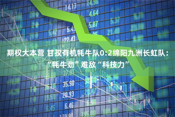 期权大本营 甘孜有机牦牛队0:2绵阳九洲长虹队：“牦牛劲”难敌“科技力”