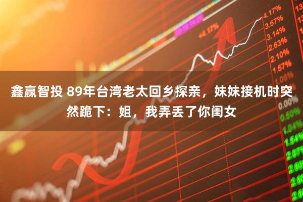 鑫赢智投 89年台湾老太回乡探亲，妹妹接机时突然跪下：姐，我弄丢了你闺女