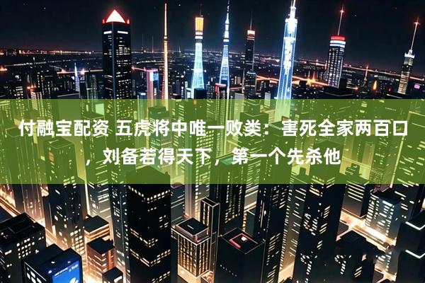 付融宝配资 五虎将中唯一败类：害死全家两百口，刘备若得天下，第一个先杀他