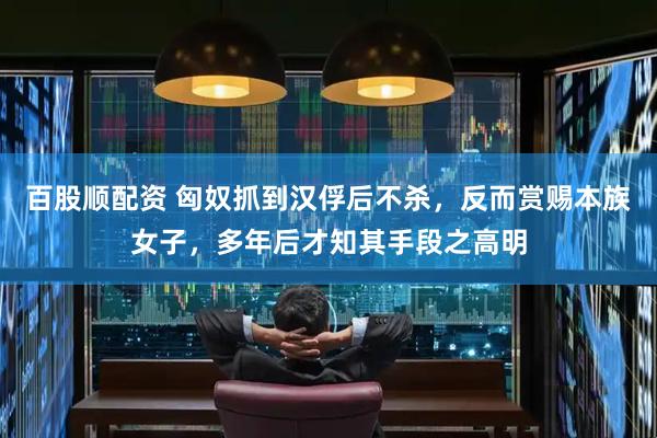 百股顺配资 匈奴抓到汉俘后不杀，反而赏赐本族女子，多年后才知其手段之高明