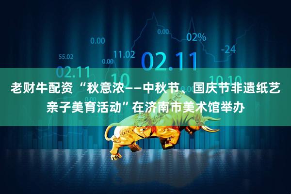 老财牛配资 “秋意浓——中秋节、国庆节非遗纸艺亲子美育活动”在济南市美术馆举办