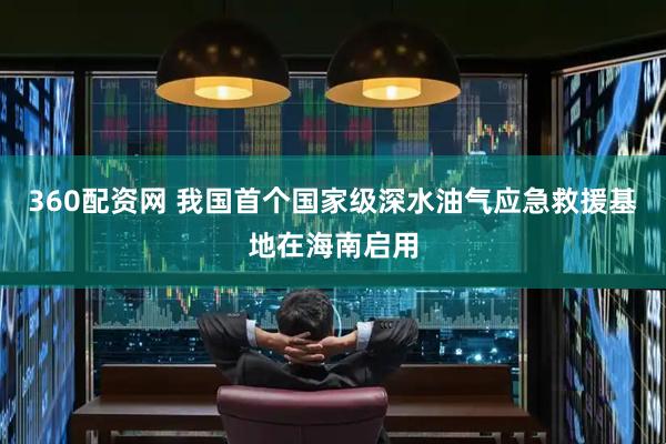 360配资网 我国首个国家级深水油气应急救援基地在海南启用