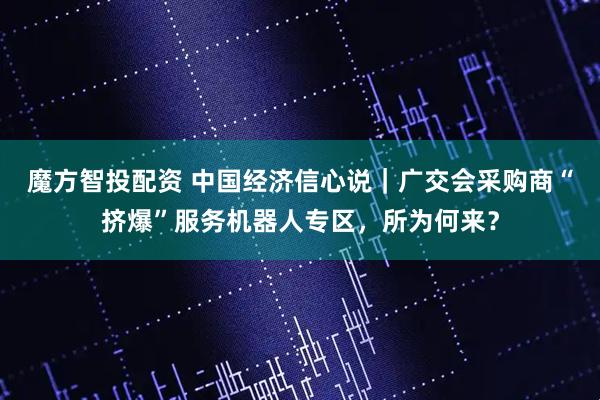 魔方智投配资 中国经济信心说｜广交会采购商“挤爆”服务机器人专区，所为何来？