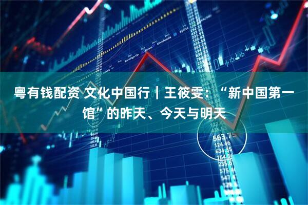 粤有钱配资 文化中国行｜王筱雯：“新中国第一馆”的昨天、今天与明天