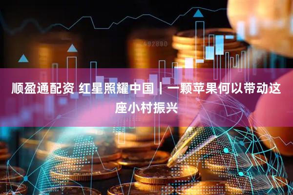 顺盈通配资 红星照耀中国｜一颗苹果何以带动这座小村振兴